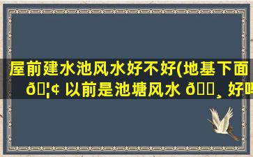 屋前建水池风水好不好(地基下面 🦢 以前是池塘风水 🕸 好吗)